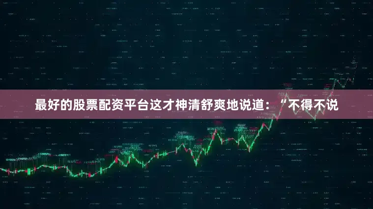 最好的股票配资平台这才神清舒爽地说道：“不得不说