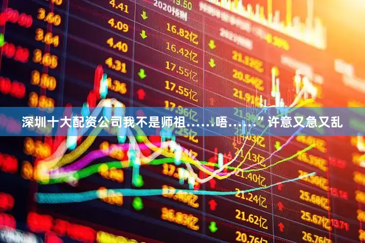 深圳十大配资公司我不是师祖……唔……”许意又急又乱