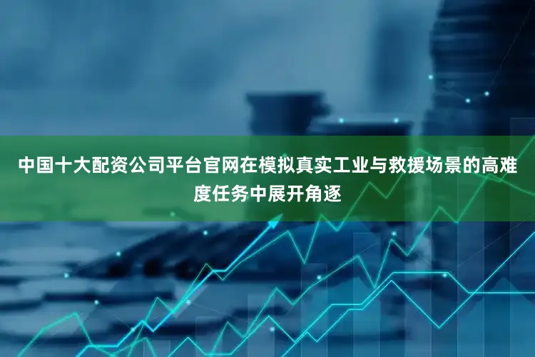 中国十大配资公司平台官网在模拟真实工业与救援场景的高难度任务中展开角逐
